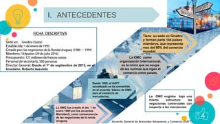 4I. ANTECEDENTES
4
La OMC engloba bajo una
misma estructura las
negociones comerciales con
respecto a las mercancías.La OMC fue creada el día 1 de
enero 1995 por los acuerdos
Marrakech, como consecuencia
de las negociones de la ronda
Uruguay.
Desde 1995, el GATT
actualizado se ha convertido
en el acuerdo básico de OMC
para el comercio de
mercaderías.
La OMC como
organización internacional,
es la única que se ocupa
de las normas que rigen el
comercio entre países.
Tiene su sede en Ginebra
y forman parte 144 países
miembros, que representa
mas del 90% del comercio
mundial.
Desde el 1° de septiembre de 2013, es el
brasileño, Roberto Azevêdo
Acuerdo General de Aranceles Aduaneros y Comercio (GATT)
 