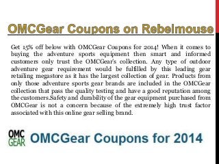 Get 15% off below with OMCGear Coupons for 2014! When it comes to
buying the adventure sports equipment then smart and informed
customers only trust the OMCGear’s collection. Any type of outdoor
adventure gear requirement would be fulfilled by this leading gear
retailing megastore as it has the largest collection of gear. Products from
only those adventure sports gear brands are included in the OMCGear
collection that pass the quality testing and have a good reputation among
the customers.Safety and durability of the gear equipment purchased from
OMCGear is not a concern because of the extremely high trust factor
associated with this online gear selling brand.

 