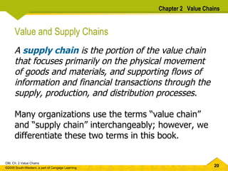 Chapter 2  Value Chains Value and Supply Chains A  supply chain  is the portion of the value chain that focuses primarily on the physical movement of goods and materials, and supporting flows of information and financial transactions through the supply, production, and distribution processes.  Many organizations use the terms “value chain” and “supply chain” interchangeably; however, we differentiate these two terms in this book.  