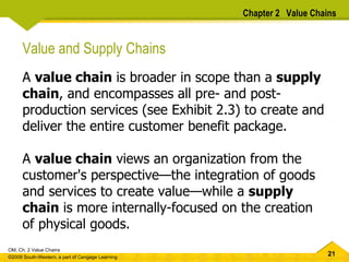 Chapter 2  Value Chains Value and Supply Chains A  value chain  is broader in scope than a  supply chain , and encompasses all pre- and post- production services (see Exhibit 2.3) to create and deliver the entire customer benefit package.  A  value chain  views an organization from the customer's perspective — the integration of goods and services to create value — while a  supply chain  is more internally-focused on the creation of physical goods.  