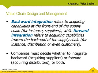Value Chain Design and Management Backward integration  refers to acquiring capabilities at the front-end of the supply chain (for instance, suppliers), while  forward integration  refers to acquiring capabilities toward the back-end of the supply chain (for instance, distribution or even customers).   Companies must decide whether to integrate backward (acquiring suppliers) or forward (acquiring distributors), or both. Chapter 2  Value Chains 