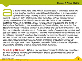 t a time when more than 98% of all shoes sold in the United States are   made in other countries, Allen-Edmonds Shoe Corp. is a lonely holdout   against offshoring.  Moving to China could have saved as much as 60 percent.  However, John Stollenwerk, Chief Executive, will not compromise on quality, and believes that Allen-Edmonds can make better shoes, and serve customers faster, in the United States.  An experiment in producing one model in Portugal resulted in lining that wasn’t quite right and stitching that wasn’t as fine.  Stollenwerk noted “We could take out a few stitches and you’d never notice it – and then we could take out a few more.  Pretty soon you’ve cheapened the product, and you don’t stand for what you’re about.”  Instead, Allen-Edmonds invested more than $1 million to completely overhaul its manufacturing process into a leaner and more efficient system that could reduce 5 percent off the cost of each pair of shoes.  One year after implementing its new production processes, productivity was up 30 percent, damages were down 14 percent, and order fulfillment neared 100 percent, enabling the company to serve customers better than ever.   What do  you  think?   What is your opinion of companies that move operations to other countries with cheaper labor rates?  Should governments influence or legislate such decisions?  Chapter 2  Value Chains 