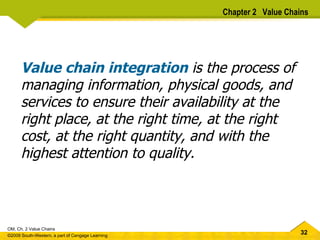 Value chain integration  is the process of managing information, physical goods, and services to ensure their availability at the right place, at the right time, at the right cost, at the right quantity, and with the highest attention to quality.   Chapter 2  Value Chains 