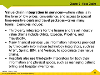 Value chain integration in services — where value is in the form of low prices, convenience, and access to special time-sensitive deals and travel packages — takes many forms.  Examples include: Third-party integrators for the leisure and travel industry value chains include Orbitz, Expedia, Priceline, and Travelocity.  Many financial services use information networks provided by third-party information technology integrators, such as AT&T, Sprint, IBM, and Verizon, to coordinate their value chains.  Hospitals also use third-party integrators for both their information and physical goods, such as managing patient billing and hospital inventories.  Chapter 2  Value Chains 