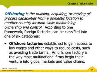 Offshoring  is the building, acquiring, or moving of process capabilities from a domestic location to another country location while maintaining ownership and control.  According to one framework, foreign factories can be classified into one of six categories: Offshore factories  established to gain access to low wages and other ways to reduce costs, such as avoiding trade tariffs.  An offshore factory is the way most multinational firms begin their venture into global markets and value chains. Chapter 2  Value Chains 