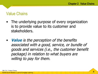 Value Chains The underlying purpose of every organization is to provide value to its customer and stakeholders. Value   is the perception of the benefits associated with a good, service, or bundle of goods and services (i.e., the customer benefit package) in relation to what buyers are willing to pay for them.  Chapter 2  Value Chains 