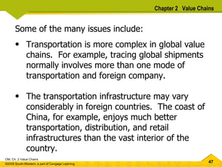 Some of the many issues include: Transportation is more complex in global value chains.  For example, tracing global shipments normally involves more than one mode of transportation and foreign company.  The transportation infrastructure may vary considerably in foreign countries.  The coast of China, for example, enjoys much better transportation, distribution, and retail infrastructures than the vast interior of the country.  Chapter 2  Value Chains 