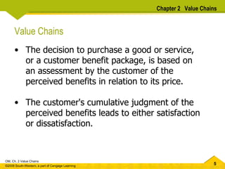 Value Chains The decision to purchase a good or service, or a customer benefit package, is based on an assessment by the customer of the perceived benefits in relation to its price.  The customer's cumulative judgment of the perceived benefits leads to either satisfaction or dissatisfaction.  Chapter 2  Value Chains 