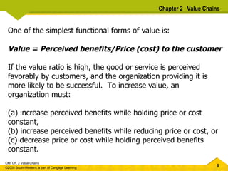One of the simplest functional forms of value is: Value = Perceived benefits/Price (cost) to the customer If the value ratio is high, the good or service is perceived favorably by customers, and the organization providing it is more likely to be successful.  To increase value, an organization must: (a) increase perceived benefits while holding price or cost  constant,  (b) increase perceived benefits while reducing price or cost, or  (c) decrease price or cost while holding perceived benefits  constant.  Chapter 2  Value Chains 