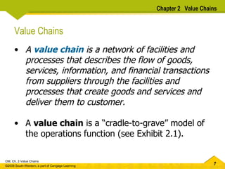 Value Chains A  value chain  is a network of facilities and processes that describes the flow of goods, services, information, and financial transactions from suppliers through the facilities and processes that create goods and services and deliver them to customer.  A  value chain  is a “cradle-to-grave” model of the operations function (see Exhibit 2.1).  Chapter 2  Value Chains 