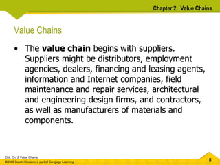 Chapter 2  Value Chains Value Chains The  value chain  begins with suppliers.  Suppliers might be distributors, employment agencies, dealers, financing and leasing agents, information and Internet companies, field maintenance and repair services, architectural and engineering design firms, and contractors, as well as manufacturers of materials and components. 