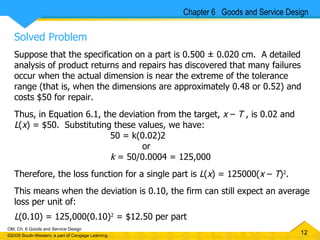 Solved Problem Suppose that the specification on a part is 0.500 ± 0.020 cm.  A detailed analysis of product returns and repairs has discovered that many failures occur when the actual dimension is near the extreme of the tolerance range (that is, when the dimensions are approximately 0.48 or 0.52) and costs $50 for repair.  Thus, in Equation 6.1, the deviation from the target,  x  –  T  , is 0.02 and  L ( x ) = $50.  Substituting these values, we have:  50 = k(0.02)2  or k  = 50/0.0004 = 125,000 Therefore, the loss function for a single part is  L ( x ) = 125000( x  –  T ) 2 .  This means when the deviation is 0.10, the firm can still expect an average loss per unit of:  L (0.10) = 125,000(0.10) 2  = $12.50 per part Chapter 6  Goods and Service Design 