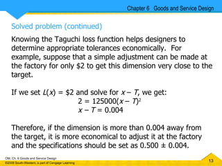 Solved problem (continued) Knowing the Taguchi loss function helps designers to determine appropriate tolerances economically.  For example, suppose that a simple adjustment can be made at the factory for only $2 to get this dimension very close to the target.  If we set  L ( x ) = $2 and solve for  x  –  T , we get: 2 = 125000( x  –  T ) 2 x – T  = 0.004 Therefore, if the dimension is more than 0.004 away from the target, it is more economical to adjust it at the factory and the specifications should be set as 0.500 ± 0.004. Chapter 6  Goods and Service Design 