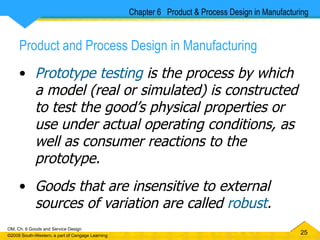 Product and Process Design in Manufacturing Prototype testing  is the process by which a model (real or simulated) is constructed to test the good’s physical properties or use under actual operating conditions, as well as consumer reactions to the prototype. Goods that are insensitive to external sources of variation are called  robust . Chapter 6  Product & Process Design in Manufacturing 