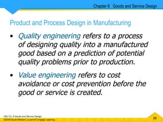 Product and Process Design in Manufacturing Quality engineering  refers to a process of designing quality into a manufactured good based on a prediction of potential quality problems prior to production. Value engineering  refers to cost avoidance or cost prevention before the good or service is created. Chapter 6  Goods and Service Design 