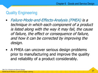 Failure-Mode-and-Effects-Analysis (FMEA)  is a  technique in which each component of a product is listed along with the way it may fail, the cause of failure, the effect or consequence of failure, and how it can be corrected by improving the design. A FMEA can uncover serious design problems prior to manufacturing and improve the quality and reliability of a product considerably. Chapter 6  Goods and Service Design Quality Engineering 