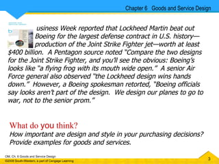 Chapter 6  Goods and Service Design usiness Week reported that Lockheed Martin beat out   Boeing for the largest defense contract in U.S. history —   production of the Joint Strike Fighter jet—worth at least $400 billion.  A Pentagon source noted “Compare the two designs for the Joint Strike Fighter, and you’ll see the obvious: Boeing’s looks like “a flying frog with its mouth wide open.”  A senior Air Force general also observed “the Lockheed design wins hands down.”  However, a Boeing spokesman retorted, “Boeing officials say looks aren’t part of the design.  We design our planes to go to war, not to the senior prom.”  What do  you  think?   How important are design and style in your purchasing decisions?  Provide examples for goods and services.  