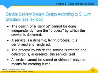 Service Delivery System Design According to G. Lynn Shostack (see text box)   The design of a “service” cannot be done independently from the “process” by which the service is delivered. A service is a dynamic, living process; it is performed and rendered.  The process by which the service is created and delivered is, in essence, the service itself. A service cannot be stored or shipped; only the means for creating it can. Chapter 6  Goods and Service Design 