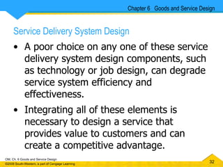 Service Delivery System Design A poor choice on any one of these service delivery system design components, such as technology or job design, can degrade service system efficiency and effectiveness.  Integrating all of these elements is necessary to design a service that provides value to customers and can create a competitive advantage.  Chapter 6  Goods and Service Design 
