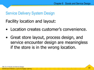 Service Delivery System Design Facility location and layout: Location creates customer’s convenience. Great store layout, process design, and service encounter design are meaningless if the store is in the wrong location.  Chapter 6  Goods and Service Design 