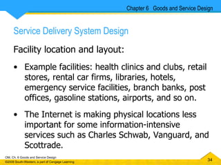 Service Delivery System Design Facility location and layout: Example facilities: health clinics and clubs, retail stores, rental car firms, libraries, hotels, emergency service facilities, branch banks, post offices, gasoline stations, airports, and so on.  The Internet is making physical locations less important for some information-intensive services such as Charles Schwab, Vanguard, and Scottrade. Chapter 6  Goods and Service Design 