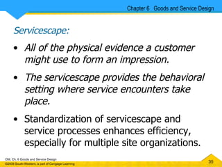 Servicescape: All of the physical evidence a customer might use to form an impression. The servicescape provides the behavioral setting where service encounters take place.  Standardization of servicescape and service processes enhances efficiency, especially for multiple site organizations. Chapter 6  Goods and Service Design 