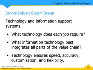 Service Delivery System Design Technology and information support systems: What technology does each job require? What information technology best integrates all parts of the value chain? Technology ensures speed, accuracy, customization, and flexibility. Chapter 6  Goods and Service Design 