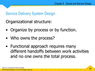 Service Delivery System Design Organizational structure: Organize by process or by function.  Who owns the process? Functional approach requires many different handoffs between work activities and no one owns the total process. Chapter 6  Goods and Service Design 