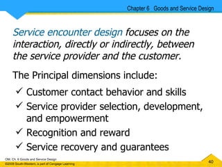 Service encounter design  focuses on the interaction, directly or indirectly, between the service provider and the customer.   The Principal dimensions include: Customer contact behavior and skills Service provider selection, development, and empowerment Recognition and reward Service recovery and guarantees Chapter 6  Goods and Service Design 