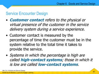 Service Encounter Design Customer contact  refers to the physical or virtual presence of the customer in the service delivery system during a service experience. Customer contact is measured by the percentage of time the customer must be in the system relative to the total time it takes to provide the service.  Systems in which the percentage is high are called  high-contact systems ; those in which it is low are called  low-contact systems .  Chapter 6  Goods and Service Design 