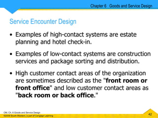 Service Encounter Design Examples of high-contact systems are estate planning and hotel check-in.  Examples of low-contact systems are construction services and package sorting and distribution.  High customer contact areas of the organization are sometimes described as the " front room or front office " and low customer contact areas as " back room or back office ." Chapter 6  Goods and Service Design 