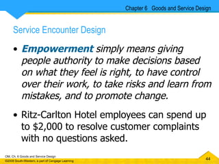 Service Encounter Design Empowerment   simply means giving people authority to make decisions based on what they feel is right, to have control over their work, to take risks and learn from mistakes, and to promote change. Ritz-Carlton Hotel employees can spend up to $2,000 to resolve customer complaints with no questions asked.  Chapter 6  Goods and Service Design 