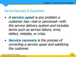 Service Recovery & Guarantees A  service upset  is any problem a customer has — real or perceived—with the service delivery system and includes terms such as service failure, error, defect, mistake, or crisis. Service recovery   is the process of correcting a service upset and satisfying the customer.   Chapter 6  Goods and Service Design 