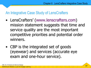 An Integrative Case Study of LensCrafters LensCrafters’ ( www.lenscrafters.com ) mission statement suggests that time and service quality are the most important competitive priorities and potential order winners. CBP is the integrated set of goods (eyewear) and services (accurate eye exam and one-hour service). Chapter 6  LensCrafters Integrative Case Study 