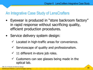 An Integrative Case Study of LensCrafters Eyewear is produced in “store backroom factory” in rapid response without sacrificing quality, efficient production procedures. Service delivery system design: Located in high-traffic areas for convenience. Servicescape of quality and professionalism. 11 different in-store job roles. Customers can see glasses being made in the optical lab. Chapter 6  LensCrafters Integrative Case Study 