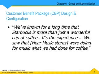 Customer Benefit Package (CBP) Design & Configuration “ We’ve known for a long time that Starbucks is more than just a wonderful cup of coffee.  It’s the experience … We saw that [Hear Music stores] were doing for music what we had done for coffee .” Chapter 6  Goods and Service Design 