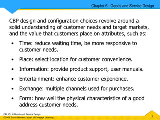 CBP design and configuration choices revolve around a solid understanding of customer needs and target markets, and the value that customers place on attributes, such as: Time: reduce waiting time, be more responsive to customer needs. Place: select location for customer convenience. Information: provide product support, user manuals. Entertainment: enhance customer experience. Exchange: multiple channels used for purchases. Form: how well the physical characteristics of a good address customer needs. Chapter 6  Goods and Service Design 