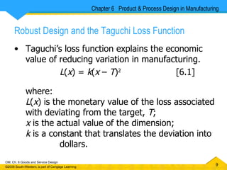 Robust Design and the Taguchi Loss Function Taguchi’s loss function explains the economic value of reducing variation in manufacturing. L ( x ) =  k ( x  –  T ) 2  [6.1]  where: L ( x ) is the monetary value of the loss associated with deviating from the target,  T ; x  is the actual value of the dimension; k  is a constant that translates the deviation into  dollars. Chapter 6  Product & Process Design in Manufacturing 