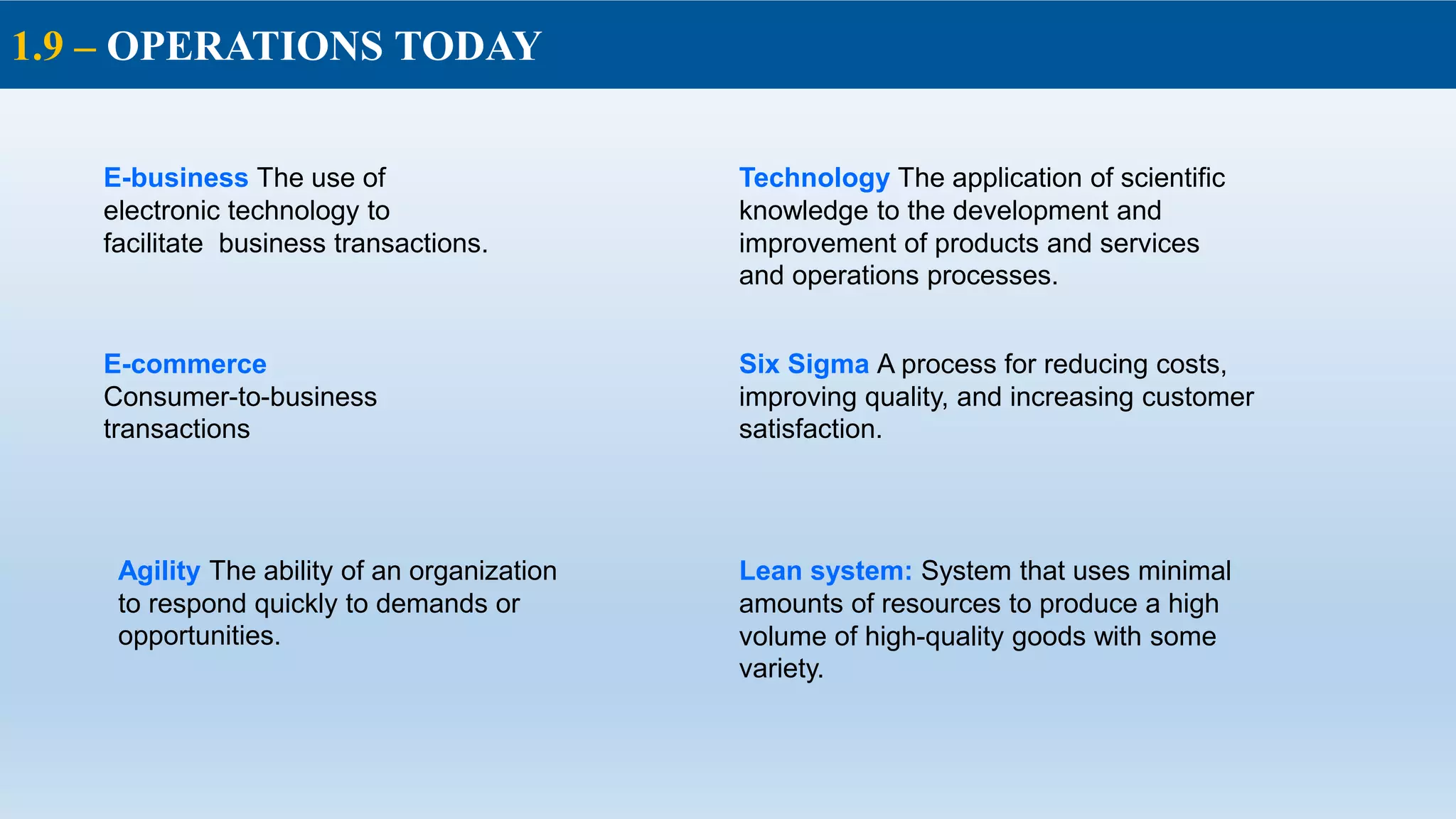 1.9 – OPERATIONS TODAY
E-business The use of
electronic technology to
facilitate business transactions.
Technology The application of scientific
knowledge to the development and
improvement of products and services
and operations processes.
Six Sigma A process for reducing costs,
improving quality, and increasing customer
satisfaction.
Agility The ability of an organization
to respond quickly to demands or
opportunities.
Lean system: System that uses minimal
amounts of resources to produce a high
volume of high-quality goods with some
variety.
E-commerce
Consumer-to-business
transactions
 