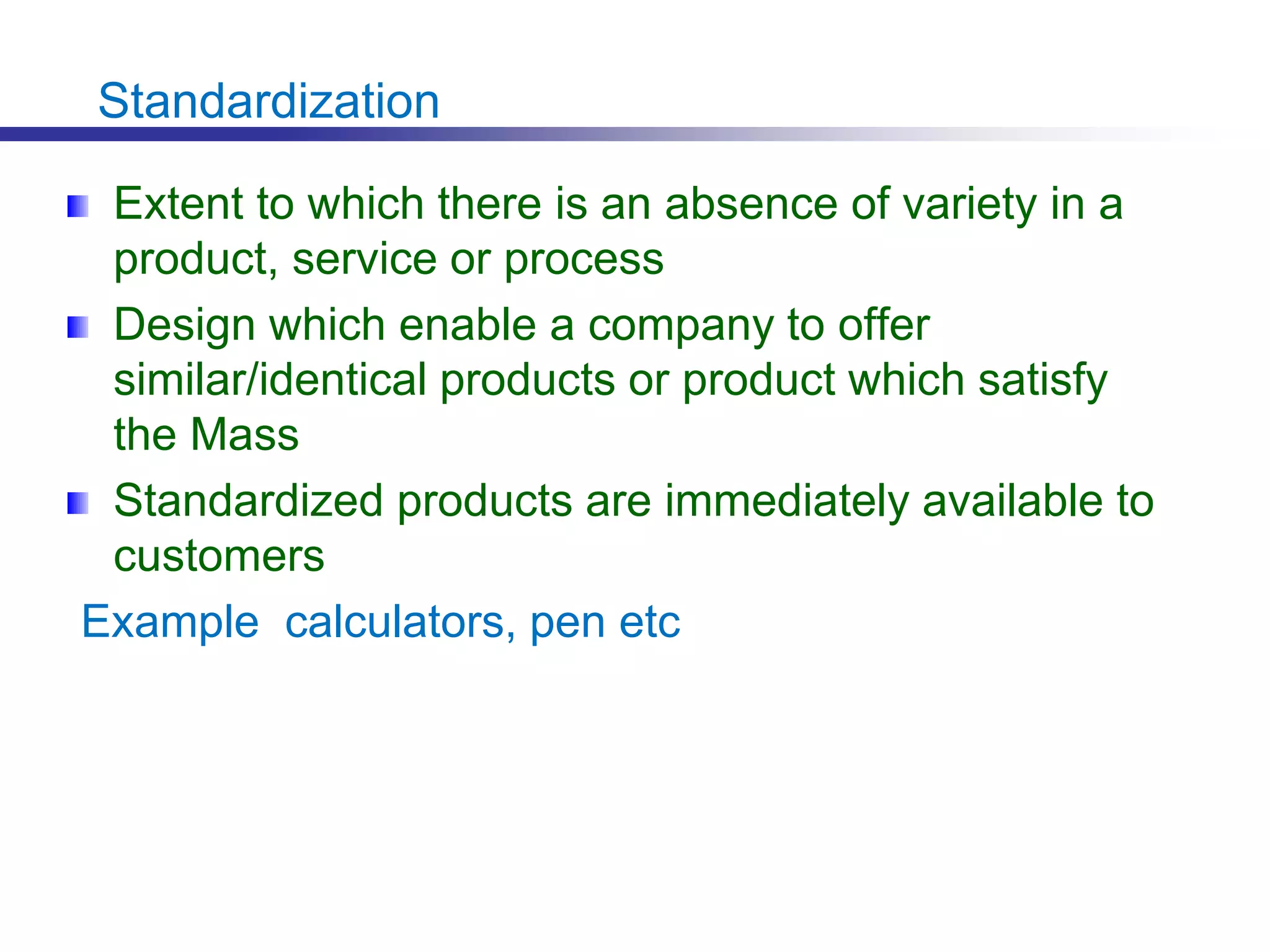 Standardization
Extent to which there is an absence of variety in a
product, service or process
Design which enable a company to offer
similar/identical products or product which satisfy
the Mass
Standardized products are immediately available to
customers
Example calculators, pen etc
 
