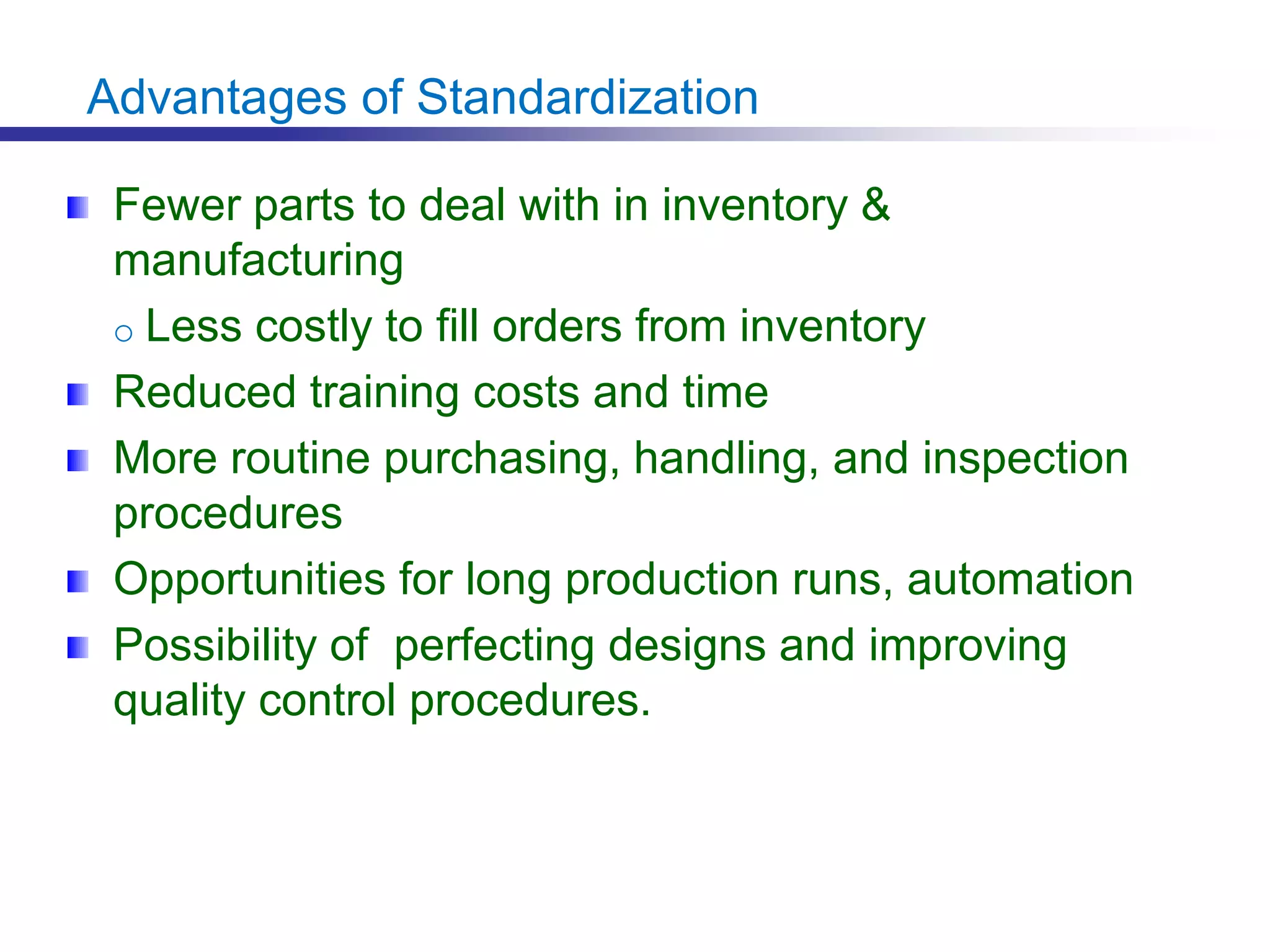Advantages of Standardization
Fewer parts to deal with in inventory &
manufacturing
o Less costly to fill orders from inventory
Reduced training costs and time
More routine purchasing, handling, and inspection
procedures
Opportunities for long production runs, automation
Possibility of perfecting designs and improving
quality control procedures.
 