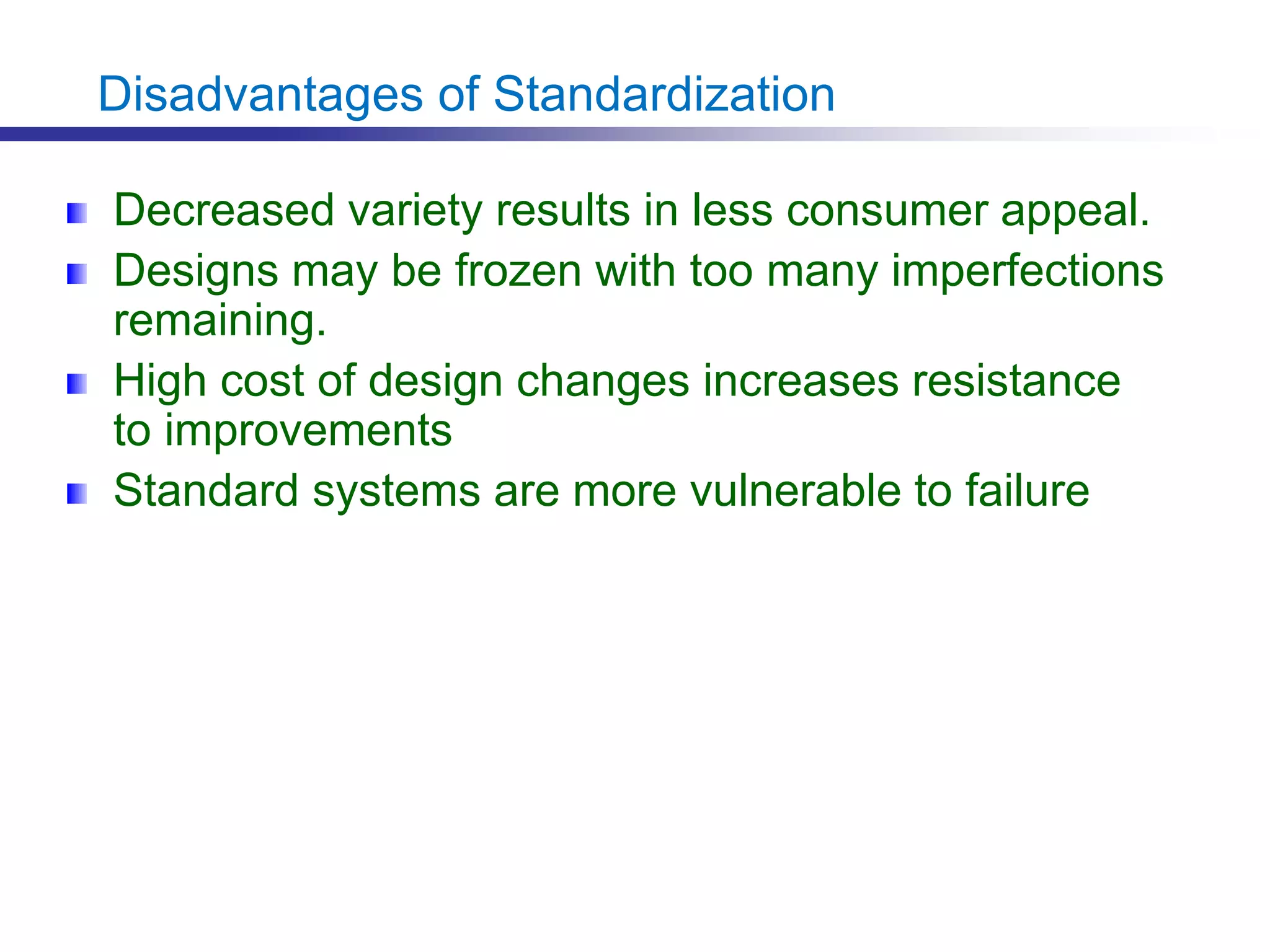Disadvantages of Standardization
Decreased variety results in less consumer appeal.
Designs may be frozen with too many imperfections
remaining.
High cost of design changes increases resistance
to improvements
Standard systems are more vulnerable to failure
 
