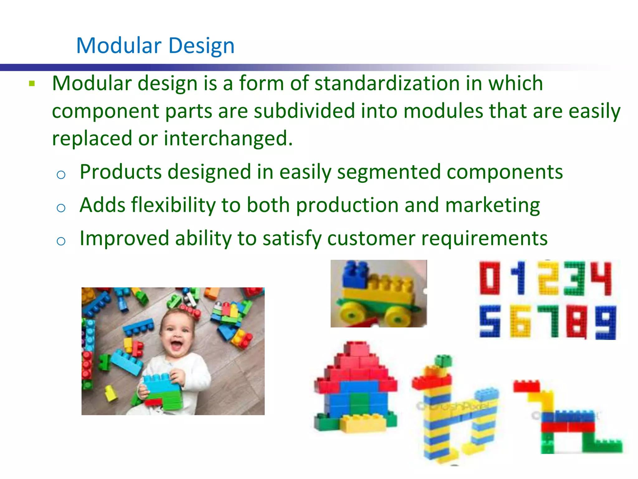  Modular design is a form of standardization in which
component parts are subdivided into modules that are easily
replaced or interchanged.
o Products designed in easily segmented components
o Adds flexibility to both production and marketing
o Improved ability to satisfy customer requirements
Modular Design
 