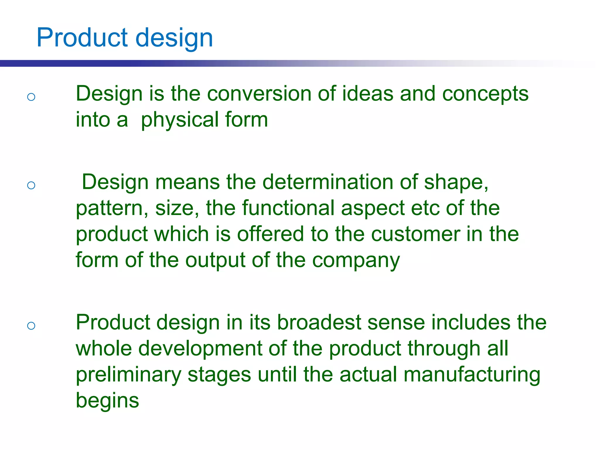 Product design
o Design is the conversion of ideas and concepts
into a physical form
o Design means the determination of shape,
pattern, size, the functional aspect etc of the
product which is offered to the customer in the
form of the output of the company
o Product design in its broadest sense includes the
whole development of the product through all
preliminary stages until the actual manufacturing
begins
 