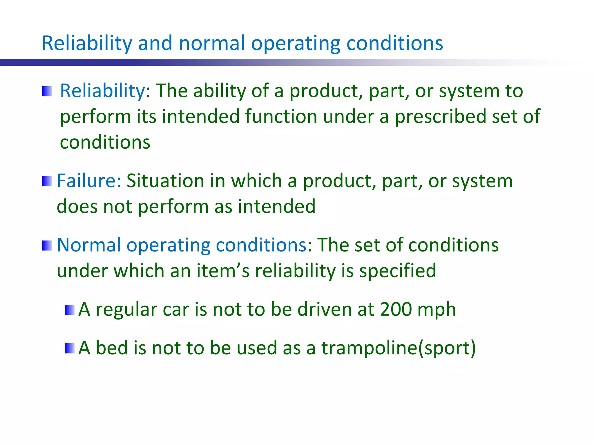Reliability and normal operating conditions
Reliability: The ability of a product, part, or system to
perform its intended function under a prescribed set of
conditions
Failure: Situation in which a product, part, or system
does not perform as intended
Normal operating conditions: The set of conditions
under which an item’s reliability is specified
A regular car is not to be driven at 200 mph
A bed is not to be used as a trampoline(sport)
 