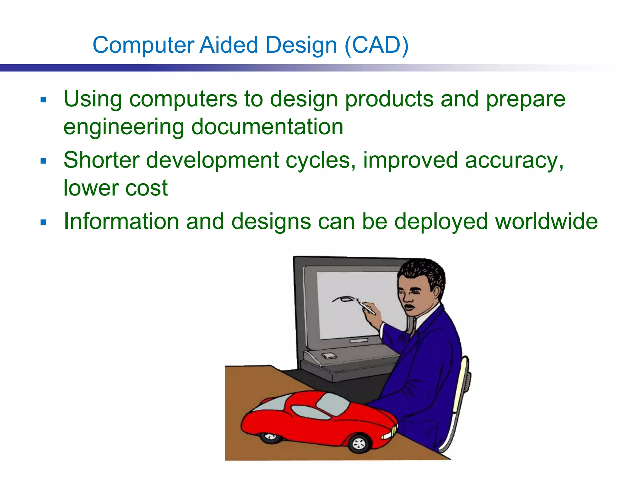  Using computers to design products and prepare
engineering documentation
 Shorter development cycles, improved accuracy,
lower cost
 Information and designs can be deployed worldwide
Computer Aided Design (CAD)
 