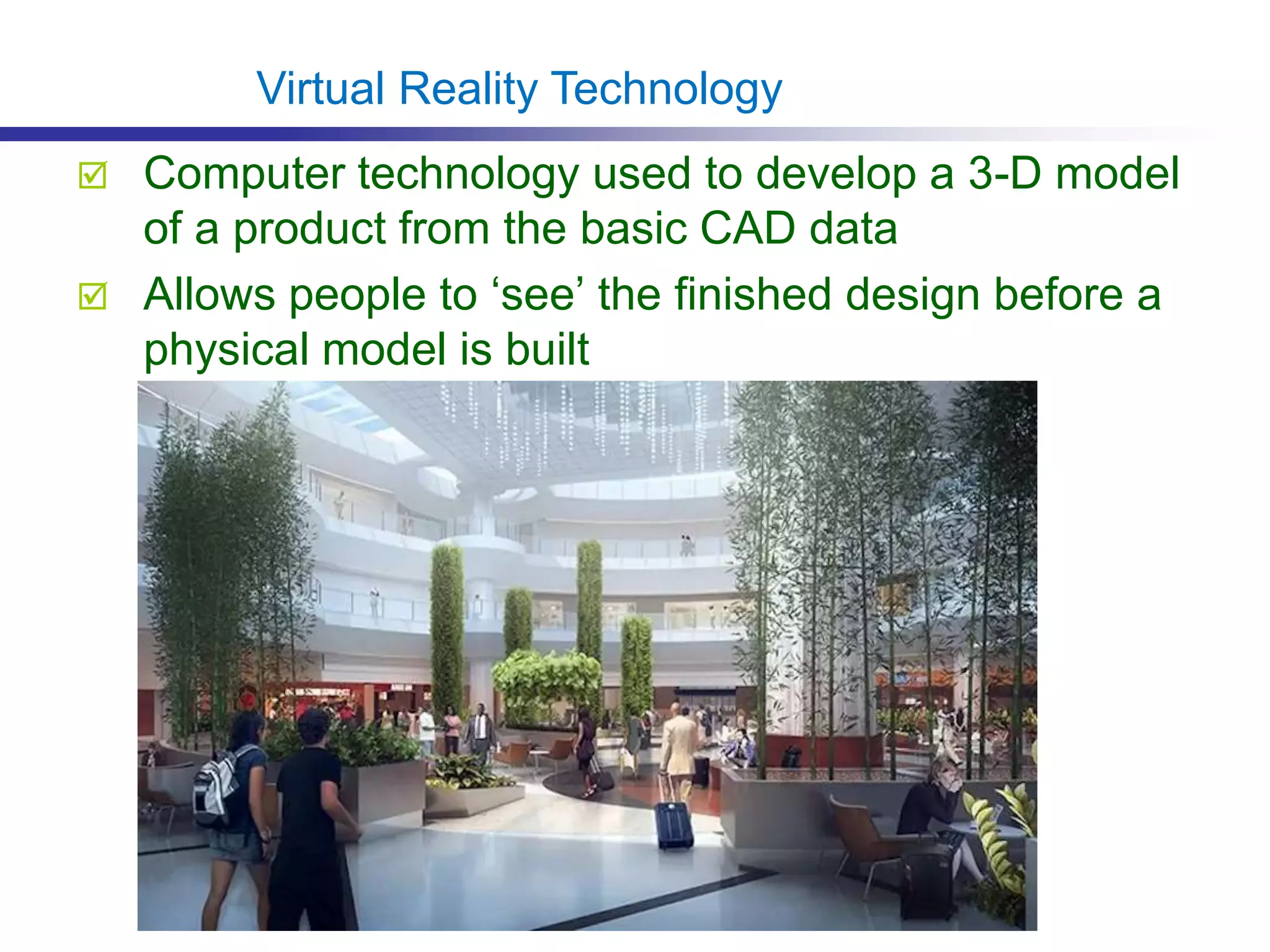  Computer technology used to develop a 3-D model
of a product from the basic CAD data
 Allows people to ‘see’ the finished design before a
physical model is built
Virtual Reality Technology
 
