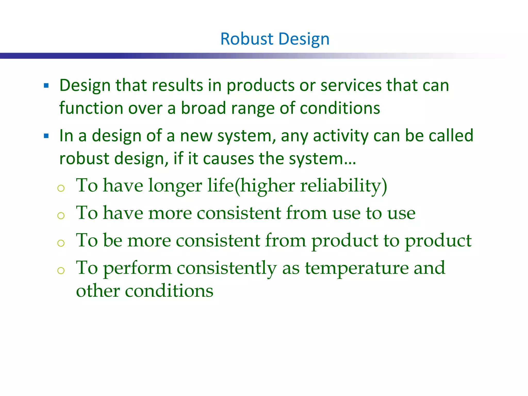  Design that results in products or services that can
function over a broad range of conditions
 In a design of a new system, any activity can be called
robust design, if it causes the system…
o To have longer life(higher reliability)
o To have more consistent from use to use
o To be more consistent from product to product
o To perform consistently as temperature and
other conditions
Robust Design
 