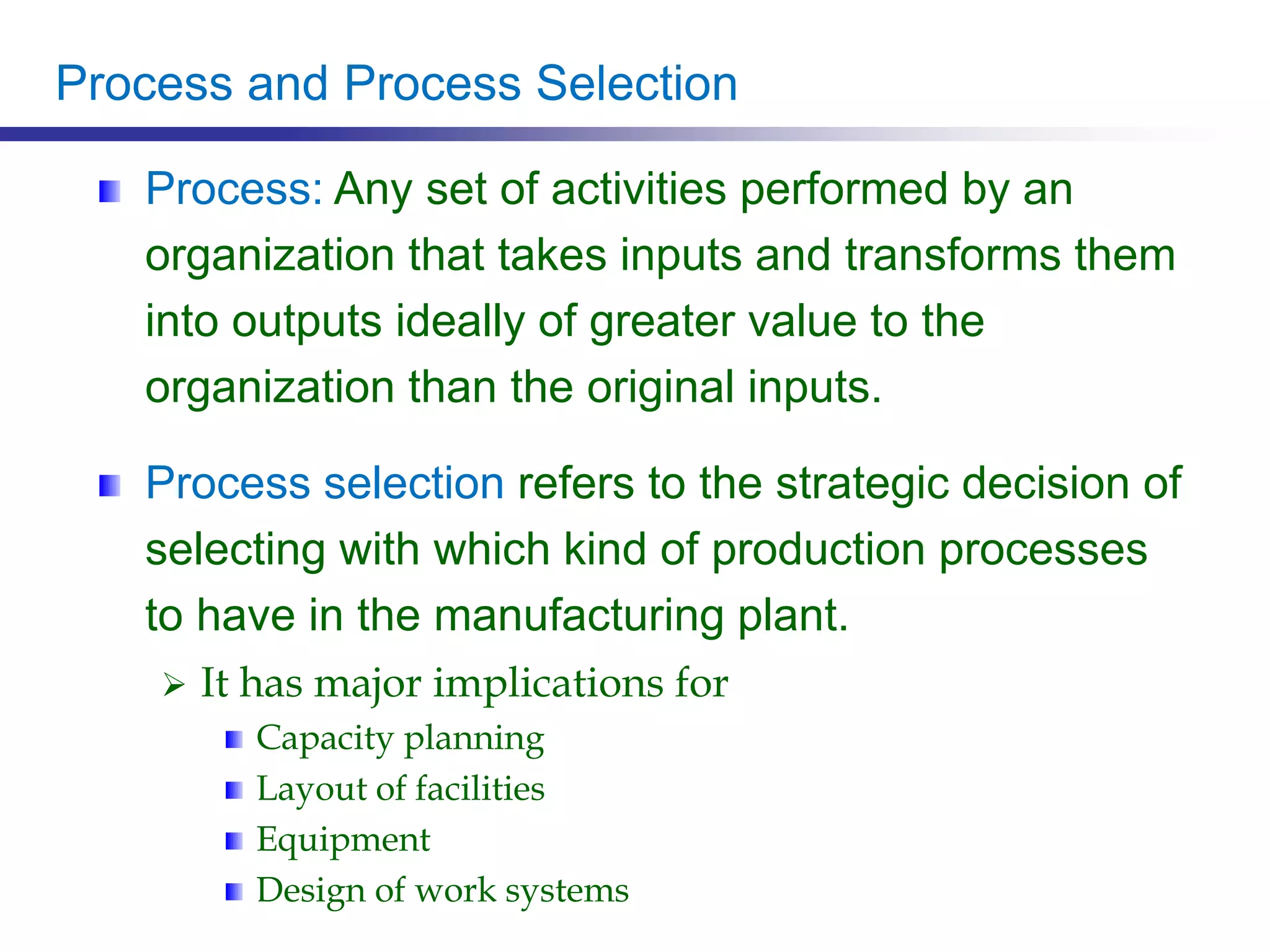 Process and Process Selection
Process: Any set of activities performed by an
organization that takes inputs and transforms them
into outputs ideally of greater value to the
organization than the original inputs.
Process selection refers to the strategic decision of
selecting with which kind of production processes
to have in the manufacturing plant.
 It has major implications for
Capacity planning
Layout of facilities
Equipment
Design of work systems
 