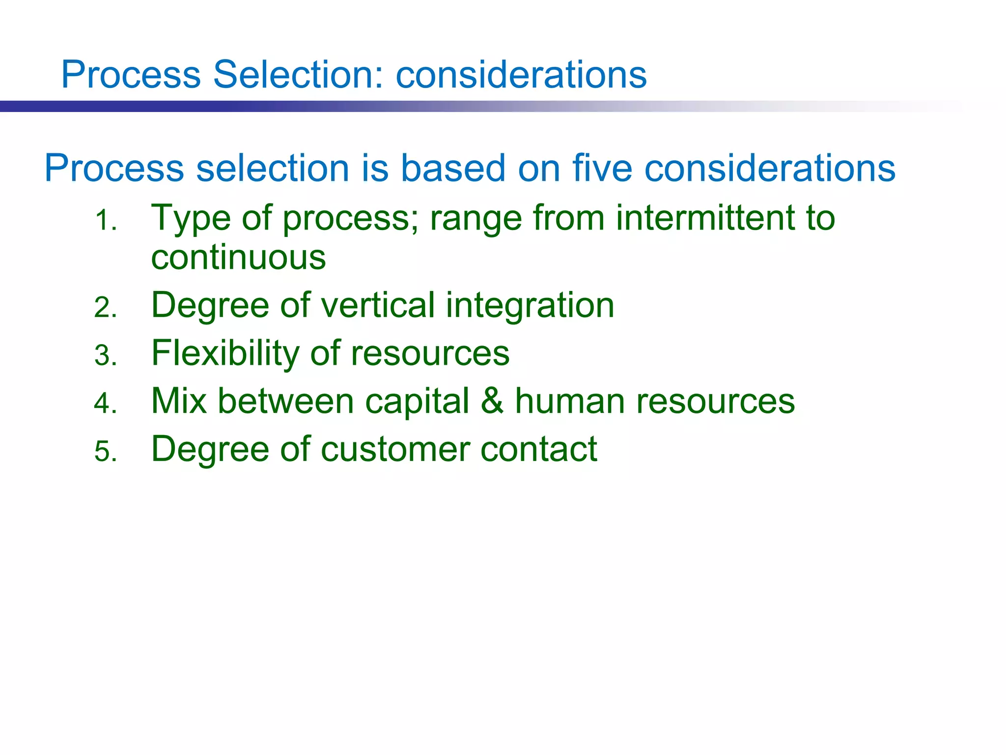 Process Selection: considerations
Process selection is based on five considerations
1. Type of process; range from intermittent to
continuous
2. Degree of vertical integration
3. Flexibility of resources
4. Mix between capital & human resources
5. Degree of customer contact
 